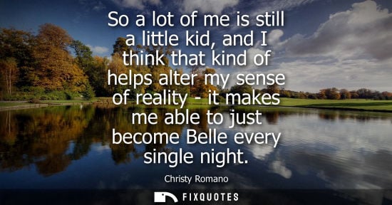 Small: So a lot of me is still a little kid, and I think that kind of helps alter my sense of reality - it mak