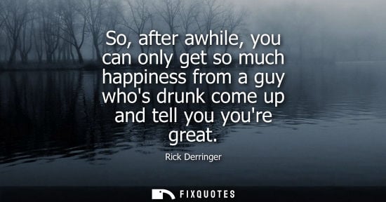 Small: So, after awhile, you can only get so much happiness from a guy whos drunk come up and tell you youre g