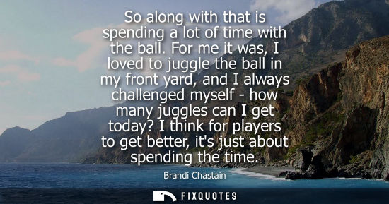 Small: So along with that is spending a lot of time with the ball. For me it was, I loved to juggle the ball i