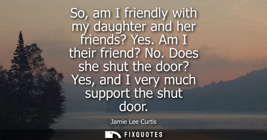 Small: So, am I friendly with my daughter and her friends? Yes. Am I their friend? No. Does she shut the door?