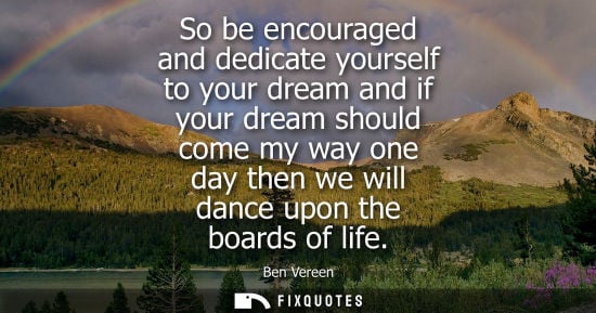 Small: So be encouraged and dedicate yourself to your dream and if your dream should come my way one day then 