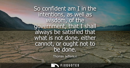 Small: Thomas Jefferson - So confident am I in the intentions, as well as wisdom, of the government, that I shall alw