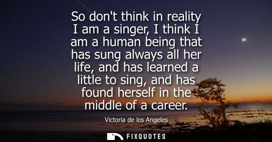 Small: So dont think in reality I am a singer, I think I am a human being that has sung always all her life, a