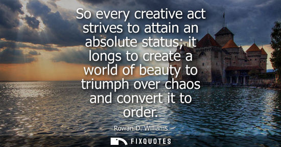 Small: So every creative act strives to attain an absolute status it longs to create a world of beauty to triu