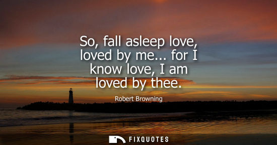 Small: So, fall asleep love, loved by me... for I know love, I am loved by thee