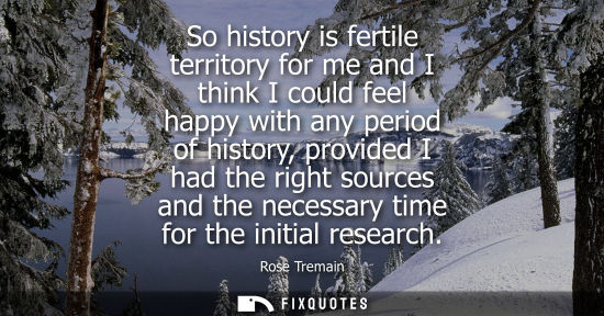 Small: So history is fertile territory for me and I think I could feel happy with any period of history, provi