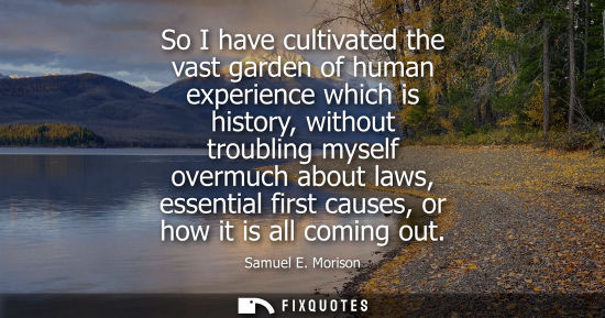 Small: So I have cultivated the vast garden of human experience which is history, without troubling myself ove