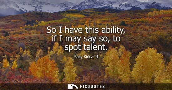 Small: So I have this ability, if I may say so, to spot talent
