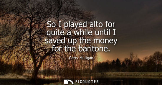 Small: So I played alto for quite a while until I saved up the money for the baritone