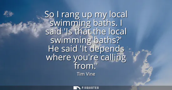 Small: So I rang up my local swimming baths. I said Is that the local swimming baths? He said It depends where youre 
