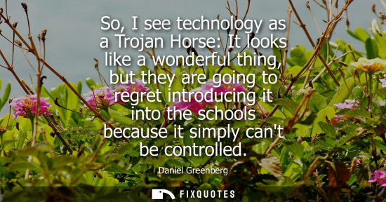 Small: So, I see technology as a Trojan Horse: It looks like a wonderful thing, but they are going to regret i