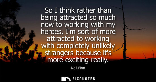 Small: So I think rather than being attracted so much now to working with my heroes, Im sort of more attracted