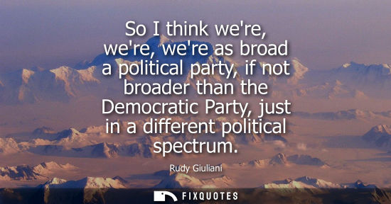 Small: So I think were, were, were as broad a political party, if not broader than the Democratic Party, just 