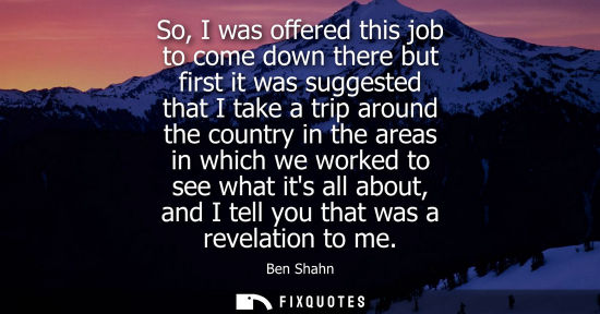 Small: So, I was offered this job to come down there but first it was suggested that I take a trip around the 