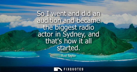 Small: Rod Taylor: So I went and did an audition and became the biggest radio actor in Sydney, and thats how it all s