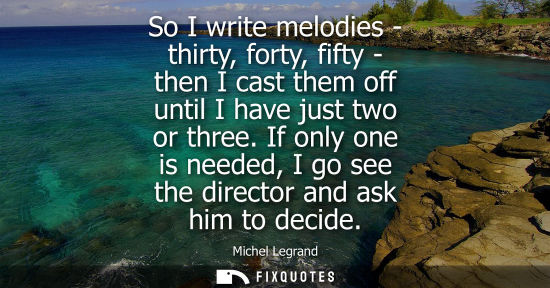 Small: So I write melodies - thirty, forty, fifty - then I cast them off until I have just two or three.