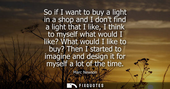 Small: So if I want to buy a light in a shop and I dont find a light that I like, I think to myself what would