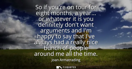 Small: So if youre on tour for eight months, a year... or whatever it is you definitely dont want arguments and Im ha
