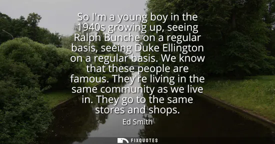 Small: So Im a young boy in the 1940s growing up, seeing Ralph Bunche on a regular basis, seeing Duke Ellington on a 