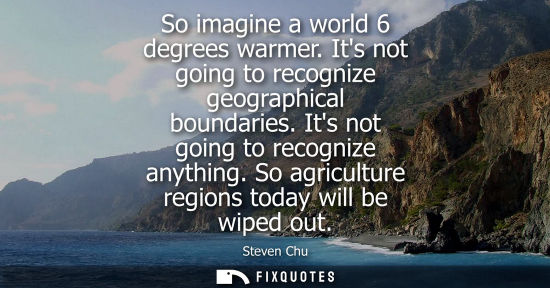 Small: So imagine a world 6 degrees warmer. Its not going to recognize geographical boundaries. Its not going 