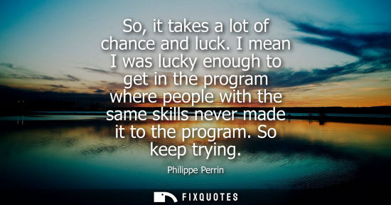 Small: So, it takes a lot of chance and luck. I mean I was lucky enough to get in the program where people wit