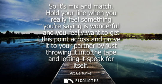 Small: So its mix and match. Hold your line when you really feel something youre saying is wonderful and you r