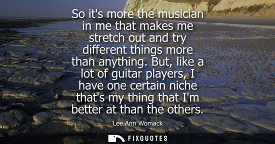 Small: So its more the musician in me that makes me stretch out and try different things more than anything.