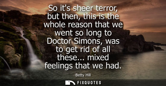 Small: So its sheer terror, but then, this is the whole reason that we went so long to Doctor Simons, was to g