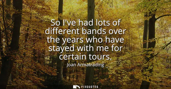Small: So Ive had lots of different bands over the years who have stayed with me for certain tours