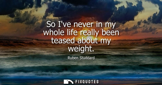 Small: So Ive never in my whole life really been teased about my weight