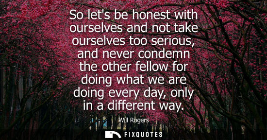 Small: So lets be honest with ourselves and not take ourselves too serious, and never condemn the other fellow for do