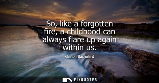 Small: So, like a forgotten fire, a childhood can always flare up again within us