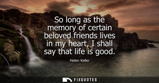 Small: So long as the memory of certain beloved friends lives in my heart, I shall say that life is good