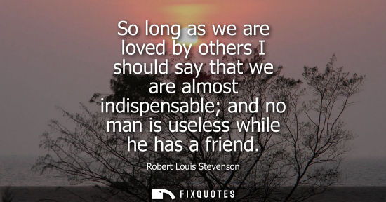 Small: So long as we are loved by others I should say that we are almost indispensable and no man is useless w