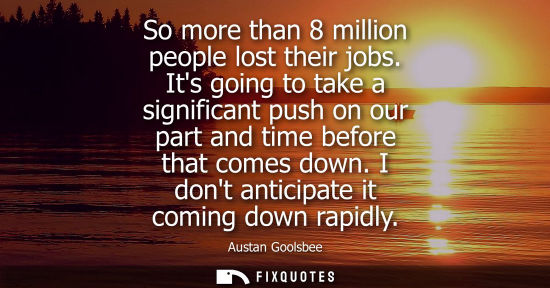 Small: So more than 8 million people lost their jobs. Its going to take a significant push on our part and tim