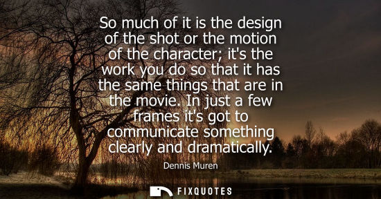 Small: So much of it is the design of the shot or the motion of the character its the work you do so that it h