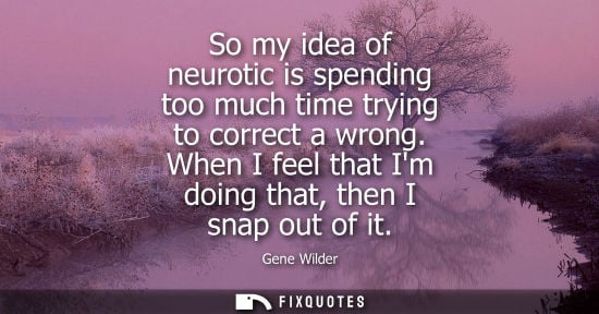 Small: So my idea of neurotic is spending too much time trying to correct a wrong. When I feel that Im doing t