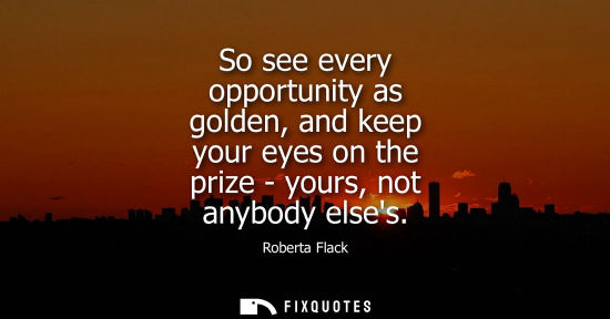Small: So see every opportunity as golden, and keep your eyes on the prize - yours, not anybody elses