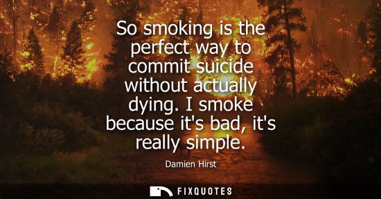Small: So smoking is the perfect way to commit suicide without actually dying. I smoke because its bad, its re