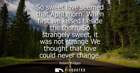 Small: So sweet love seemed that April morn. When first we kissed beside the thorn, So strangely sweet, it was