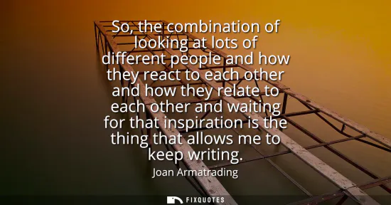 Small: So, the combination of looking at lots of different people and how they react to each other and how they relat