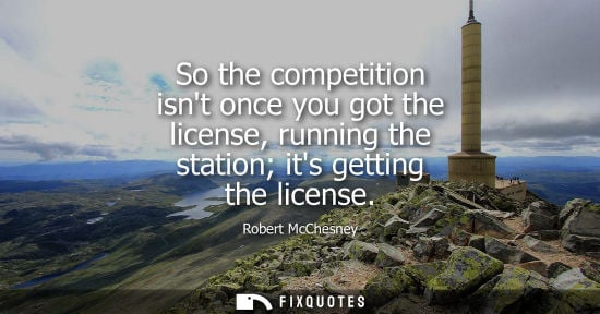 Small: So the competition isnt once you got the license, running the station its getting the license