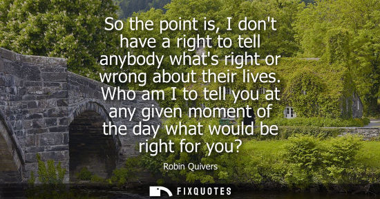 Small: So the point is, I dont have a right to tell anybody whats right or wrong about their lives. Who am I t