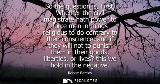Small: So the question is, First, Whether the civil magistrate hath power to force men in things religious to 