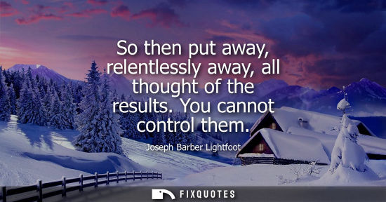 Small: So then put away, relentlessly away, all thought of the results. You cannot control them