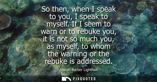 Small: So then, when I speak to you, I speak to myself. If I seem to warn or to rebuke you, it is not so much 