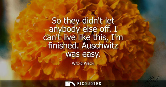 Small: So they didnt let anybody else off. I cant live like this, Im finished. Auschwitz was easy