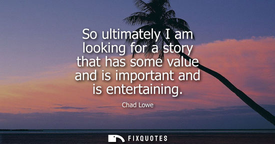 Small: So ultimately I am looking for a story that has some value and is important and is entertaining