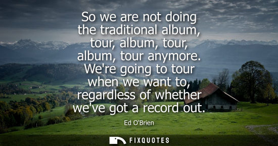 Small: So we are not doing the traditional album, tour, album, tour, album, tour anymore. Were going to tour w
