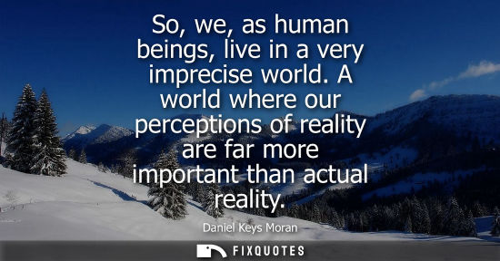 Small: So, we, as human beings, live in a very imprecise world. A world where our perceptions of reality are f
